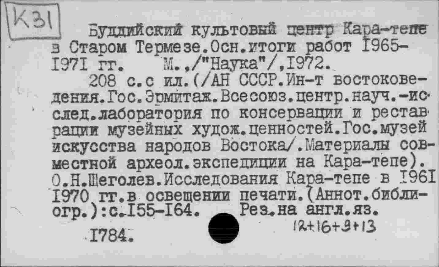 ﻿Буддийский культовый центр Кара-гепе в Стасом Термезе.Осн.итоги работ 1965-1971 гг. М.,/"Наука”/,1972.
208 с.с ил.(/АН СССР.Ин-т востоковедения. Гос. Эсмит аж. Все союз, центр, науч, -и с-v след.лабосатосия по консервации и рестав рации музейных худож.ценностей.Гос.музей искусства народов Востока/.Материалы совместной археол.экспедиции на Кара-тепе). 0,Н.Шеголев.Исследования Кара-тепе в T96I 1970 гг.в освещении печати.(Аннот.библи-огр.): сЛ55-164
1784.
Резана англ.яз.
I IW6+JH3